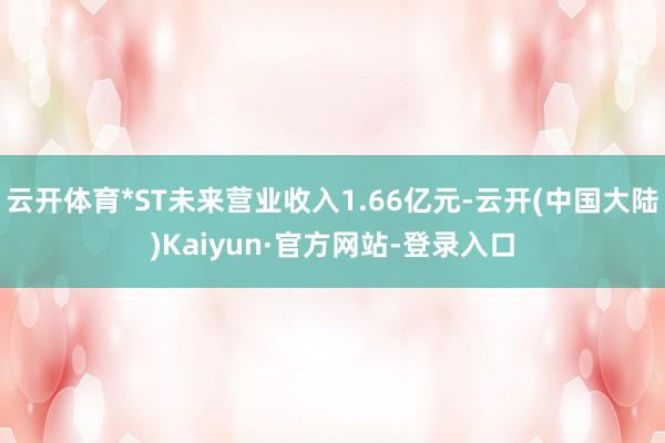 云开体育*ST未来营业收入1.66亿元-云开(中国大陆)Kaiyun·官方网站-登录入口