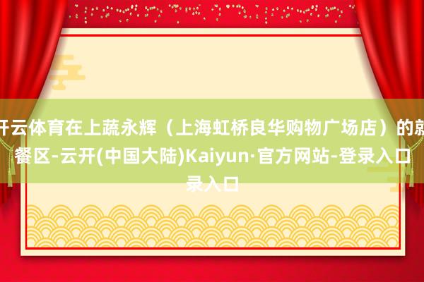 开云体育在上蔬永辉（上海虹桥良华购物广场店）的就餐区-云开(中国大陆)Kaiyun·官方网站-登录入口