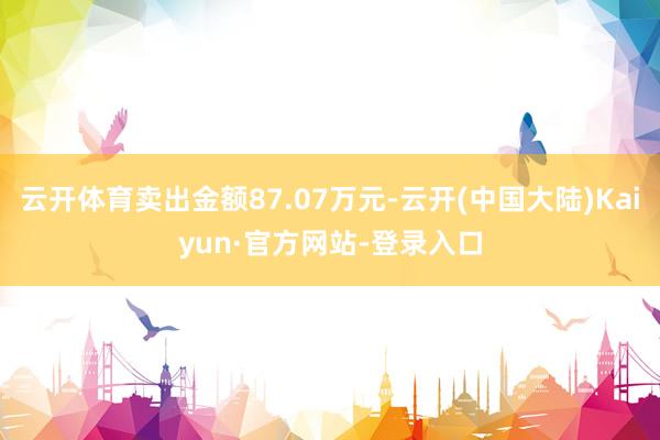 云开体育卖出金额87.07万元-云开(中国大陆)Kaiyun·官方网站-登录入口