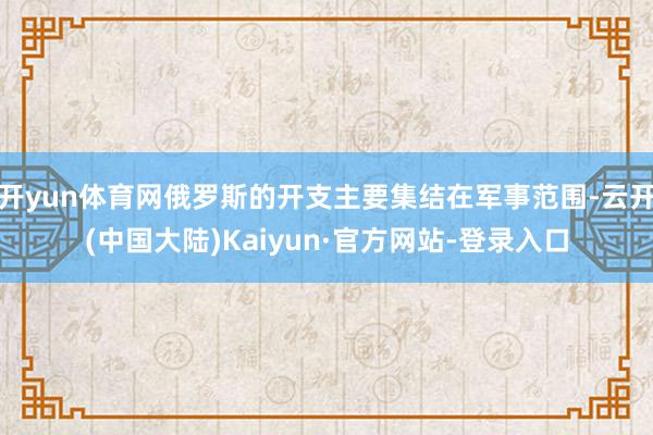 开yun体育网俄罗斯的开支主要集结在军事范围-云开(中国大陆)Kaiyun·官方网站-登录入口