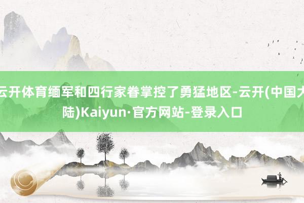 云开体育缅军和四行家眷掌控了勇猛地区-云开(中国大陆)Kaiyun·官方网站-登录入口