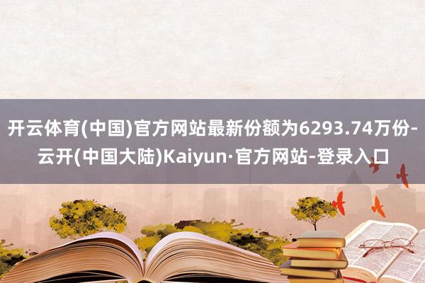 开云体育(中国)官方网站最新份额为6293.74万份-云开(中国大陆)Kaiyun·官方网站-登录入口