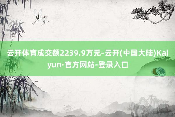 云开体育成交额2239.9万元-云开(中国大陆)Kaiyun·官方网站-登录入口