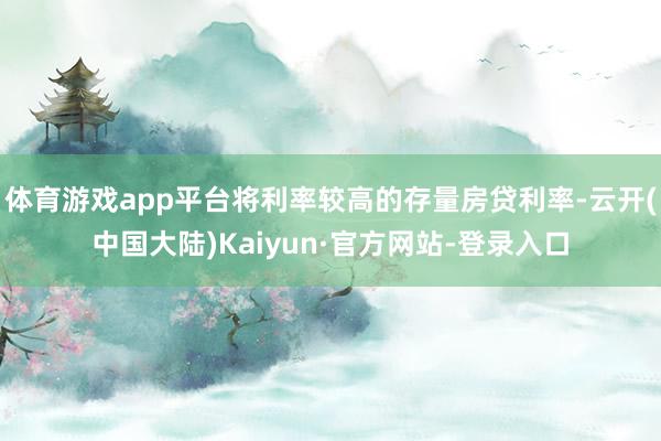 体育游戏app平台将利率较高的存量房贷利率-云开(中国大陆)Kaiyun·官方网站-登录入口