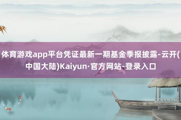 体育游戏app平台凭证最新一期基金季报披露-云开(中国大陆)Kaiyun·官方网站-登录入口