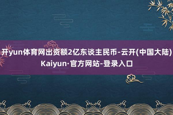 开yun体育网出资额2亿东谈主民币-云开(中国大陆)Kaiyun·官方网站-登录入口