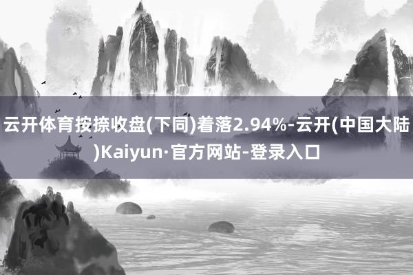 云开体育按捺收盘(下同)着落2.94%-云开(中国大陆)Kaiyun·官方网站-登录入口