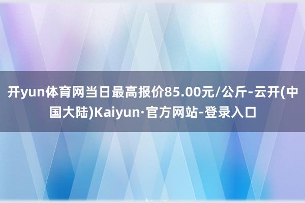 开yun体育网当日最高报价85.00元/公斤-云开(中国大陆)Kaiyun·官方网站-登录入口