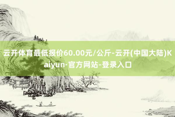 云开体育最低报价60.00元/公斤-云开(中国大陆)Kaiyun·官方网站-登录入口
