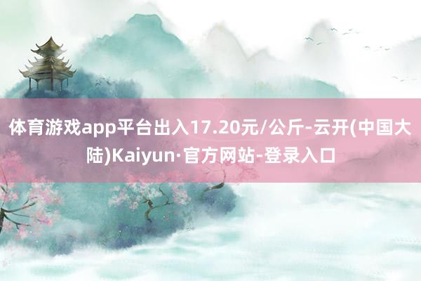 体育游戏app平台出入17.20元/公斤-云开(中国大陆)Kaiyun·官方网站-登录入口