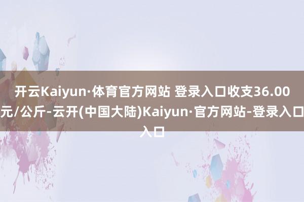 开云Kaiyun·体育官方网站 登录入口收支36.00元/公斤-云开(中国大陆)Kaiyun·官方网站-登录入口