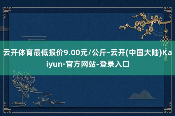 云开体育最低报价9.00元/公斤-云开(中国大陆)Kaiyun·官方网站-登录入口