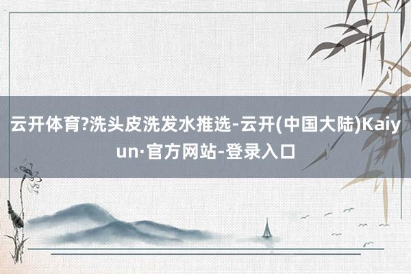 云开体育?洗头皮洗发水推选-云开(中国大陆)Kaiyun·官方网站-登录入口