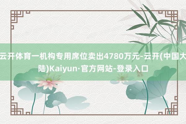 云开体育一机构专用席位卖出4780万元-云开(中国大陆)Kaiyun·官方网站-登录入口
