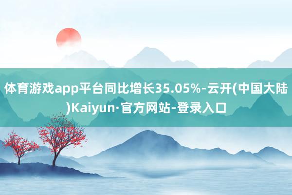 体育游戏app平台同比增长35.05%-云开(中国大陆)Kaiyun·官方网站-登录入口