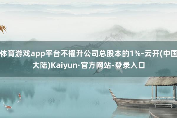 体育游戏app平台不擢升公司总股本的1%-云开(中国大陆)Kaiyun·官方网站-登录入口