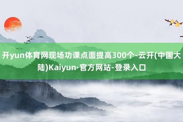 开yun体育网现场功课点面提高300个-云开(中国大陆)Kaiyun·官方网站-登录入口