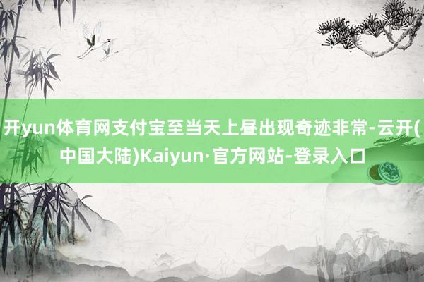 开yun体育网支付宝至当天上昼出现奇迹非常-云开(中国大陆)Kaiyun·官方网站-登录入口
