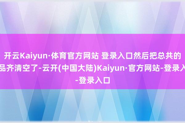 开云Kaiyun·体育官方网站 登录入口然后把总共的货品齐清空了-云开(中国大陆)Kaiyun·官方网站-登录入口