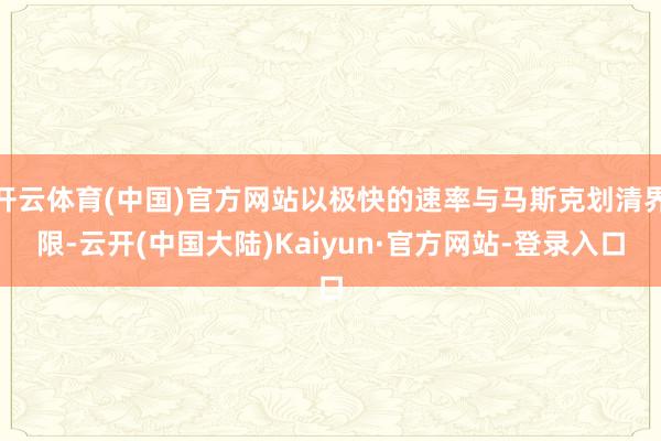 开云体育(中国)官方网站以极快的速率与马斯克划清界限-云开(中国大陆)Kaiyun·官方网站-登录入口