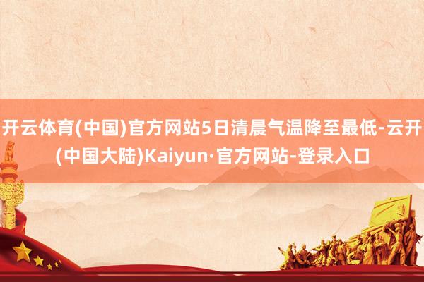 开云体育(中国)官方网站5日清晨气温降至最低-云开(中国大陆)Kaiyun·官方网站-登录入口