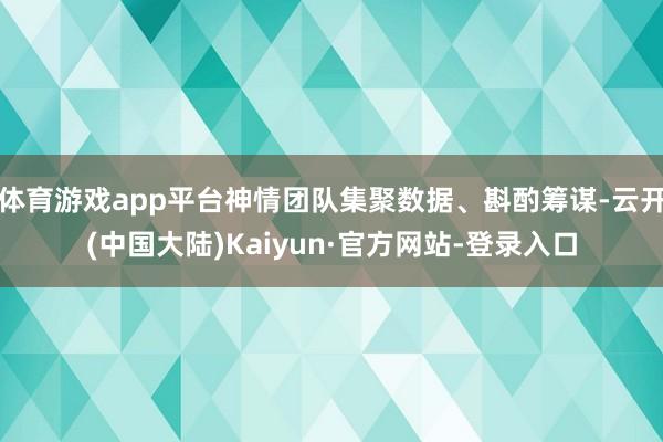 体育游戏app平台神情团队集聚数据、斟酌筹谋-云开(中国大陆)Kaiyun·官方网站-登录入口
