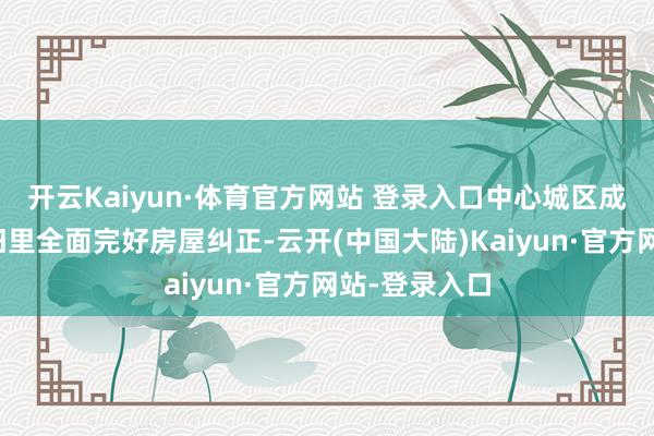 开云Kaiyun·体育官方网站 登录入口中心城区成片二级以下旧里全面完好房屋纠正-云开(中国大陆)Kaiyun·官方网站-登录入口