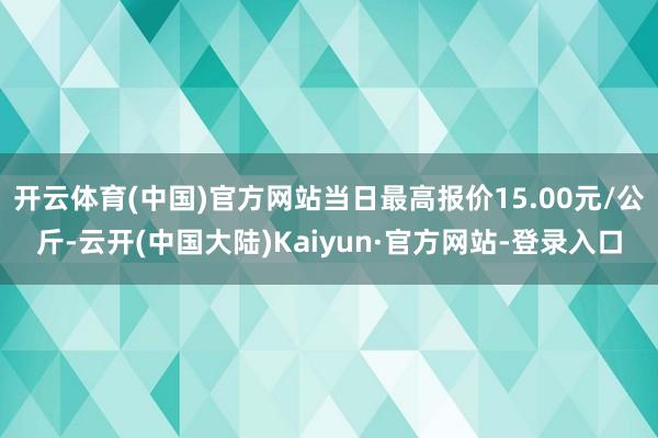 开云体育(中国)官方网站当日最高报价15.00元/公斤-云开(中国大陆)Kaiyun·官方网站-登录入口