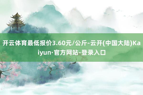开云体育最低报价3.60元/公斤-云开(中国大陆)Kaiyun·官方网站-登录入口