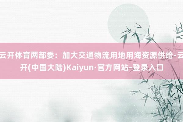 云开体育两部委:加大交通物流用地用海资源供给-云开(中国大陆)Kaiyun·官方网站-登录入口