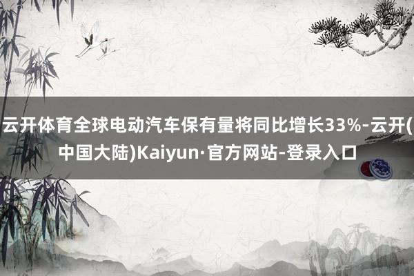 云开体育全球电动汽车保有量将同比增长33%-云开(中国大陆)Kaiyun·官方网站-登录入口