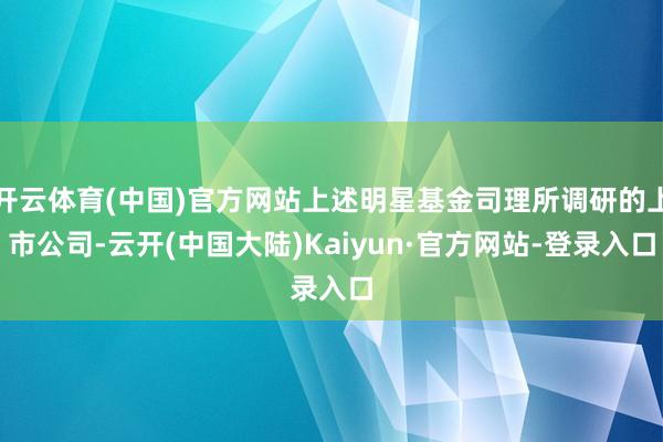 开云体育(中国)官方网站上述明星基金司理所调研的上市公司-云开(中国大陆)Kaiyun·官方网站-登录入口