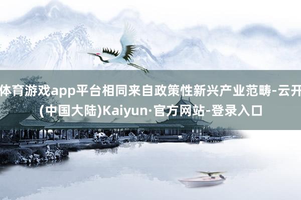 体育游戏app平台相同来自政策性新兴产业范畴-云开(中国大陆)Kaiyun·官方网站-登录入口