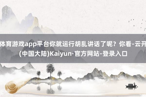 体育游戏app平台你就运行胡乱讲话了呢？你看-云开(中国大陆)Kaiyun·官方网站-登录入口