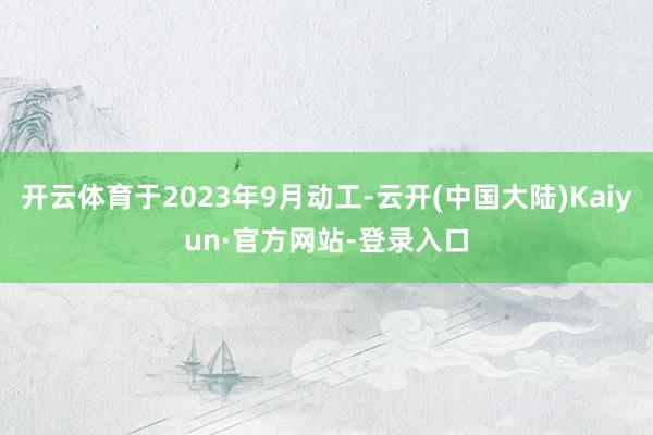 开云体育于2023年9月动工-云开(中国大陆)Kaiyun·官方网站-登录入口