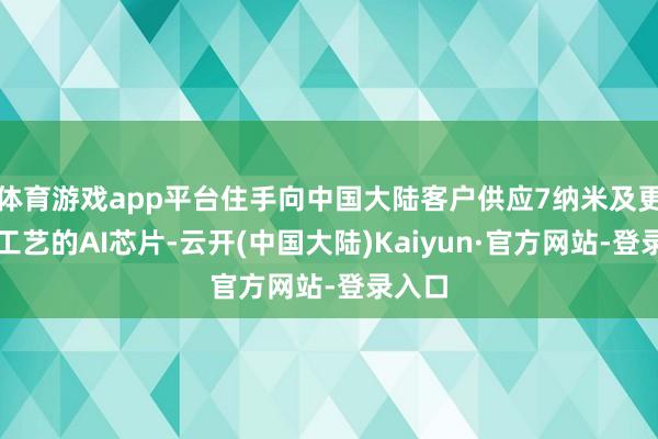 体育游戏app平台住手向中国大陆客户供应7纳米及更先进工艺的AI芯片-云开(中国大陆)Kaiyun·官方网站-登录入口