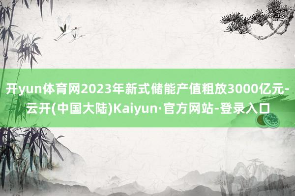 开yun体育网2023年新式储能产值粗放3000亿元-云开(中国大陆)Kaiyun·官方网站-登录入口