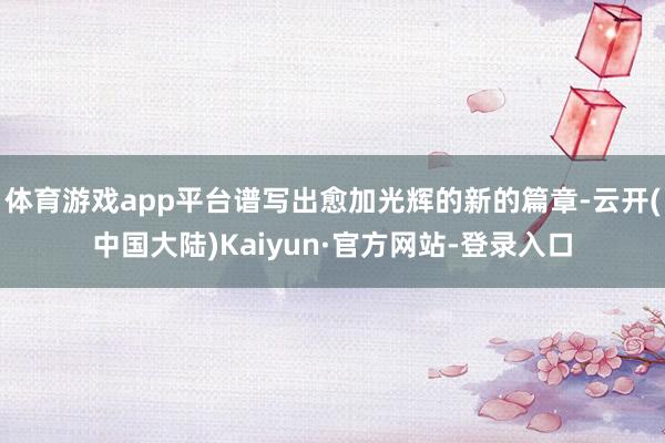 体育游戏app平台谱写出愈加光辉的新的篇章-云开(中国大陆)Kaiyun·官方网站-登录入口