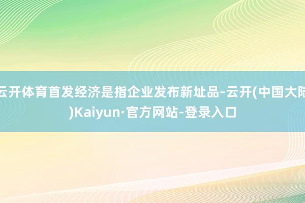 云开体育首发经济是指企业发布新址品-云开(中国大陆)Kaiyun·官方网站-登录入口