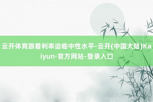 云开体育跟着利率迫临中性水平-云开(中国大陆)Kaiyun·官方网站-登录入口
