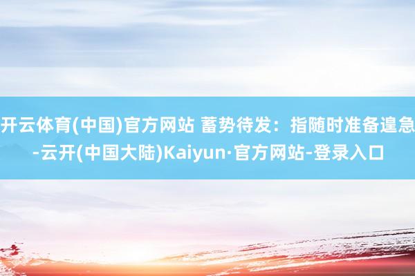 开云体育(中国)官方网站 蓄势待发：指随时准备遑急-云开(中国大陆)Kaiyun·官方网站-登录入口