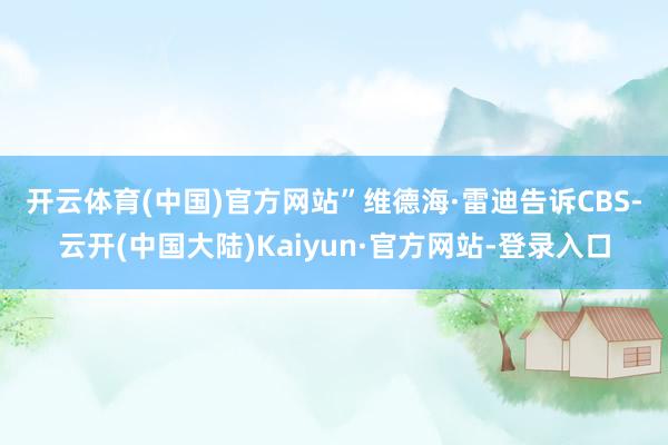 开云体育(中国)官方网站”　　维德海·雷迪告诉CBS-云开(中国大陆)Kaiyun·官方网站-登录入口
