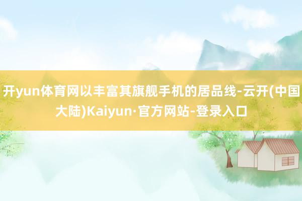 开yun体育网以丰富其旗舰手机的居品线-云开(中国大陆)Kaiyun·官方网站-登录入口