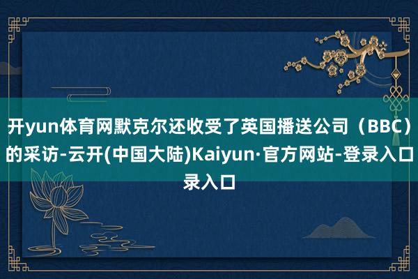 开yun体育网默克尔还收受了英国播送公司（BBC）的采访-云开(中国大陆)Kaiyun·官方网站-登录入口