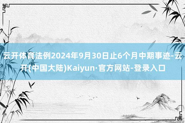 云开体育法例2024年9月30日止6个月中期事迹-云开(中国大陆)Kaiyun·官方网站-登录入口