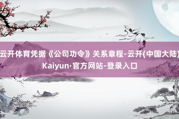 云开体育凭据《公司功令》关系章程-云开(中国大陆)Kaiyun·官方网站-登录入口