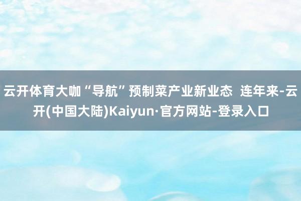 云开体育大咖“导航”预制菜产业新业态  连年来-云开(中国大陆)Kaiyun·官方网站-登录入口