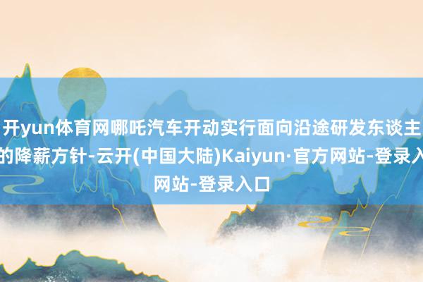 开yun体育网哪吒汽车开动实行面向沿途研发东谈主员的降薪方针-云开(中国大陆)Kaiyun·官方网站-登录入口
