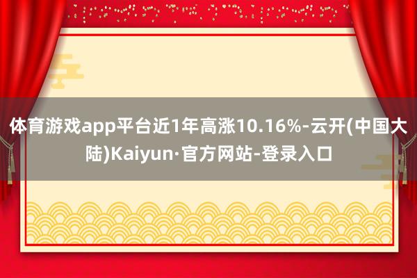 体育游戏app平台近1年高涨10.16%-云开(中国大陆)Kaiyun·官方网站-登录入口