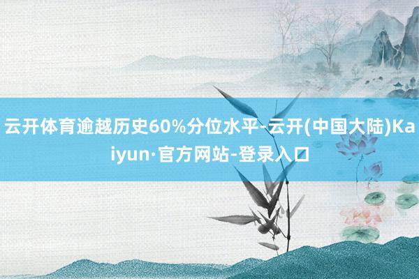 云开体育逾越历史60%分位水平-云开(中国大陆)Kaiyun·官方网站-登录入口